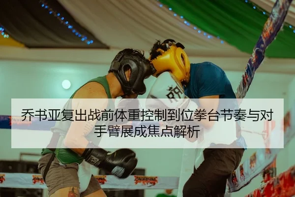 乔书亚复出战前体重控制到位拳台节奏与对手臂展成焦点解析