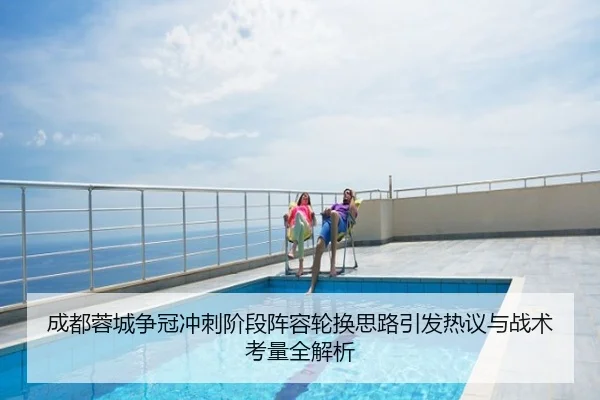 成都蓉城争冠冲刺阶段阵容轮换思路引发热议与战术考量全解析