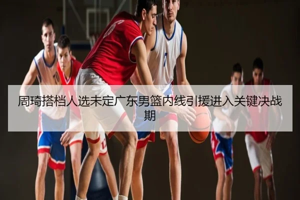 周琦搭档人选未定广东男篮内线引援进入关键决战期